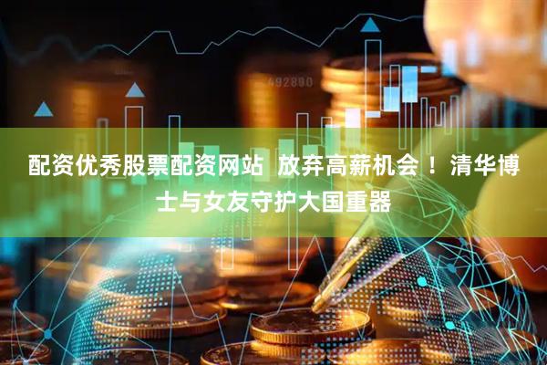 配资优秀股票配资网站  放弃高薪机会 ！清华博士与女友守护大国重器