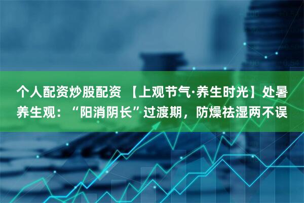 个人配资炒股配资 【上观节气·养生时光】处暑养生观：“阳消阴长”过渡期，防燥祛湿两不误