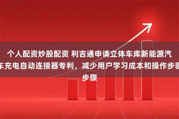 个人配资炒股配资 利吉通申请立体车库新能源汽车充电自动连接器专利，减少用户学习成本和操作步骤