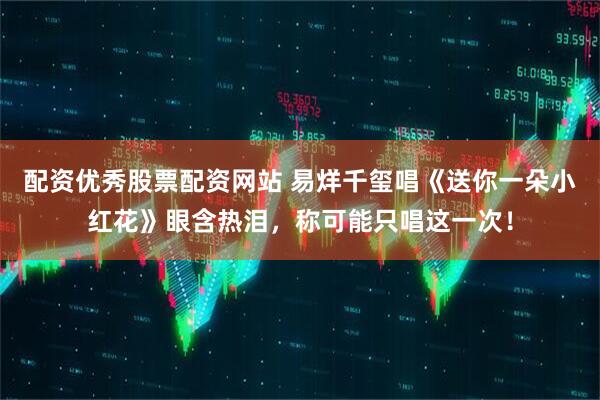 配资优秀股票配资网站 易烊千玺唱《送你一朵小红花》眼含热泪，称可能只唱这一次！