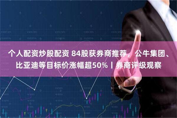 个人配资炒股配资 84股获券商推荐，公牛集团、比亚迪等目标价涨幅超50%丨券商评级观察