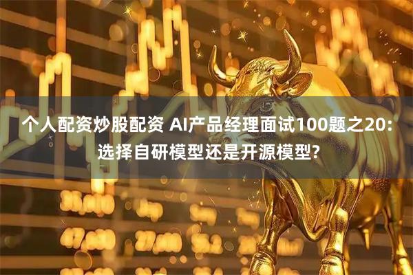 个人配资炒股配资 AI产品经理面试100题之20: 选择自研模型还是开源模型?