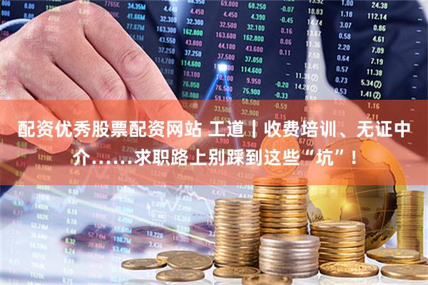 配资优秀股票配资网站 工道｜收费培训、无证中介……求职路上别踩到这些“坑”！