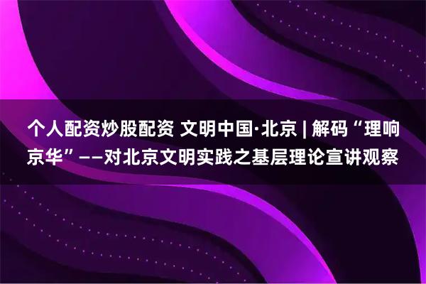 个人配资炒股配资 文明中国·北京 | 解码“理响京华”——对北京文明实践之基层理论宣讲观察