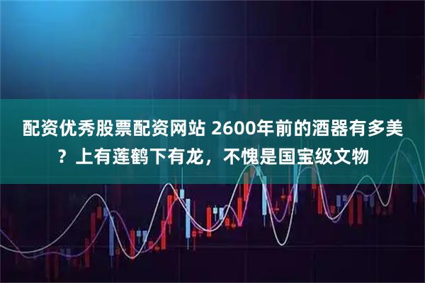 配资优秀股票配资网站 2600年前的酒器有多美？上有莲鹤下有龙，不愧是国宝级文物