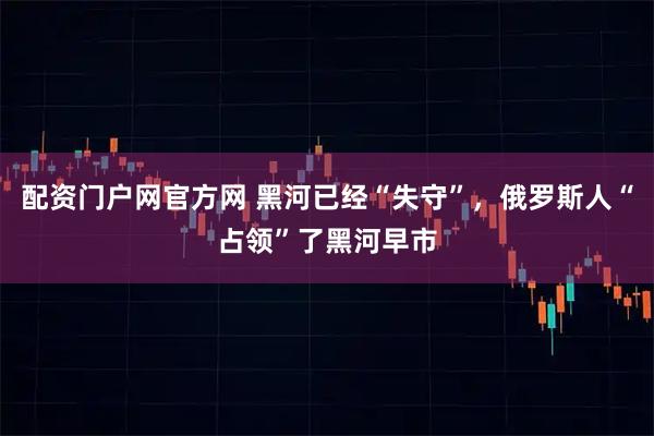 配资门户网官方网 黑河已经“失守”，俄罗斯人“占领”了黑河早市