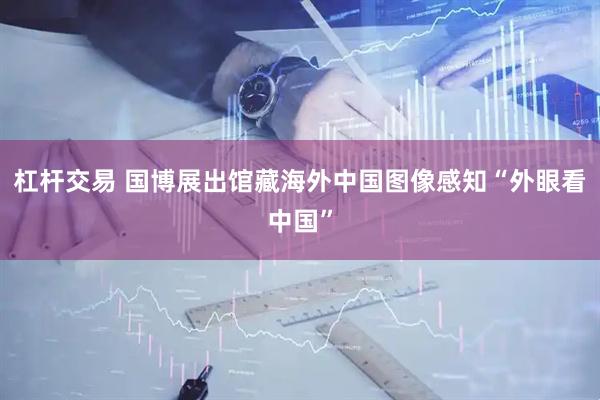 杠杆交易 国博展出馆藏海外中国图像感知“外眼看中国”