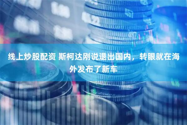 线上炒股配资 斯柯达刚说退出国内，转眼就在海外发布了新车